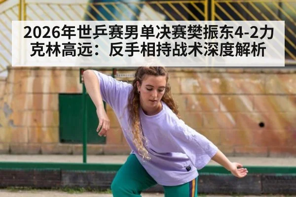 2026年世乒赛男单决赛樊振东4-2力克林高远：反手相持战术深度解析 - jiuyou game